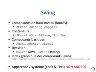 117
Swing
• Composants de haut-niveau (lourds)
 JFrame, JDialog, JApplet
• Conteneurs
 JPanel, JScrollPane, JToolBar
• Composants basiques
 JMenu, JButton, JLabel
• Dessiner
 Canvas (AWT), JPanel (Swing)
• Index graphique des composants Swing
http://download.oracle.com/javase/tutorial/ui/features/components.html
• Apparence / système (Look & Feel) NON ABORDÉ
 