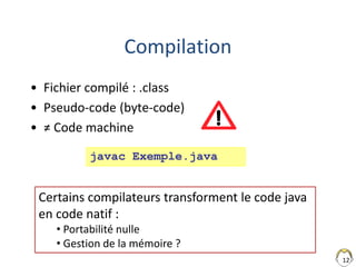 12
Compilation
• Fichier compilé : .class
• Pseudo-code (byte-code)
• ≠ Code machine
javac Exemple.java
Certains compilateurs transforment le code java
en code natif :
• Portabilité nulle
• Gestion de la mémoire ?
 