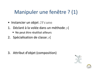 124
Manipuler une fenêtre ? (1)
• Instancier un objet JFrame
1. Déclaré à la volée dans un méthode ;-(
 Ne peut être réutilisé ailleurs
2. Spécialisation de classe ;-(
3. Attribut d'objet (composition)
 