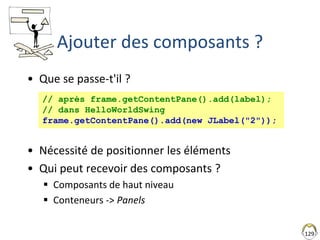129
Ajouter des composants ?
• Que se passe-t'il ?
• Nécessité de positionner les éléments
• Qui peut recevoir des composants ?
 Composants de haut niveau
 Conteneurs -> Panels
// après frame.getContentPane().add(label);
// dans HelloWorldSwing
frame.getContentPane().add(new JLabel("2"));
 