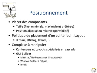130
Positionnement
• Placer des composants
 Taille (fixe, minimale, maximale et préférée)
 Position absolue ou relative (portabilité)
• Politique de placement d'un conteneur : Layout
 JFrame, JDialog, JPanel, …
• Complexe à manipuler
 Conteneurs et Layouts spécialisés en cascade
 GUI Builder
• Matisse / Netbeans avec GroupLayout
• WindowBuilder / Eclipse
• IntelliJ
 