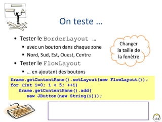 133
On teste …
• Tester le BorderLayout …
 avec un bouton dans chaque zone
 Nord, Sud, Est, Ouest, Centre
• Tester le FlowLayout
 … en ajoutant des boutons
frame.getContentPane().setLayout(new FlowLayout());
for (int i=0; i < 5; ++i)
frame.getContentPane().add(
new JButton(new String(i)));
• ""+i Passage par StringBuffer
• (new Integer(i)).toString()
• String.valueOf(i)
Changer
la taille de
la fenêtre
 