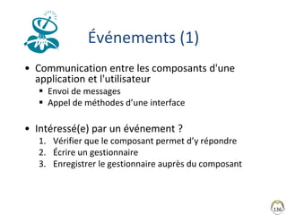 136
Événements (1)
• Communication entre les composants d'une
application et l'utilisateur
 Envoi de messages
 Appel de méthodes d’une interface
• Intéressé(e) par un événement ?
1. Vérifier que le composant permet d’y répondre
2. Écrire un gestionnaire
3. Enregistrer le gestionnaire auprès du composant
 