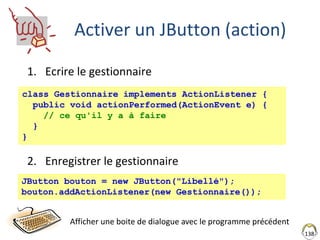 Activer un JButton (action)
1. Ecrire le gestionnaire
2. Enregistrer le gestionnaire
138
class Gestionnaire implements ActionListener {
public void actionPerformed(ActionEvent e) {
// ce qu'il y a à faire
}
}
JButton bouton = new JButton("Libellé");
bouton.addActionListener(new Gestionnaire());
Afficher une boite de dialogue avec le programme précédent
 