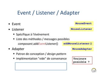 Event / Listener / Adapter
• Event
• Listener
 Spécifique à l'événement
 Liste des méthodes / messages possibles
composant.addEventListener()
• Adapter
 Patron de conception / design pattern
 Implémentation "vide" de convenance
139
ActionAdapter n'existe pas !
AbstractAction existe
MouseEvent
MouseListener
MouseAdapter
Toujours
possible ?
addMouseListener()
 