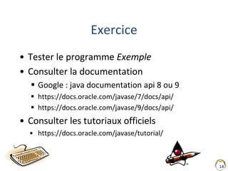 14
Exercice
• Tester le programme Exemple
• Consulter la documentation
 Google : java documentation api 8 ou 9
 https://docs.oracle.com/javase/7/docs/api/
 https://docs.oracle.com/javase/9/docs/api/
• Consulter les tutoriaux officiels
• https://docs.oracle.com/javase/tutorial/
 
