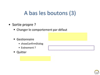 A bas les boutons (3)
• Sortie propre ?
 Changer le comportement par défaut
 Gestionnaire
• showConfirmDialog
• Evénement ?
 Quitter
142
FENETRE PAS ENCORE FERMEE
 