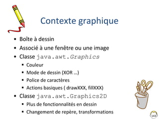 143
Contexte graphique
• Boîte à dessin
• Associé à une fenêtre ou une image
• Classe java.awt.Graphics
 Couleur
 Mode de dessin (XOR …)
 Police de caractères
 Actions basiques ( drawXXX, fillXXX)
• Classe java.awt.Graphics2D
 Plus de fonctionnalités en dessin
 Changement de repère, transformations
 