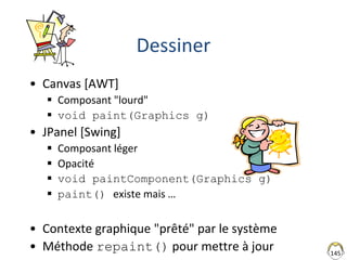 145
Dessiner
• Canvas [AWT]
 Composant "lourd"
 void paint(Graphics g)
• JPanel [Swing]
 Composant léger
 Opacité
 void paintComponent(Graphics g)
 paint() existe mais …
• Contexte graphique "prêté" par le système
• Méthode repaint() pour mettre à jour
 