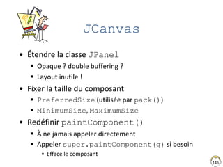 JCanvas
• Étendre la classe JPanel
 Opaque ? double buffering ?
 Layout inutile !
• Fixer la taille du composant
 PreferredSize (utilisée par pack())
 MinimumSize, MaximumSize
• Redéfinir paintComponent()
 À ne jamais appeler directement
 Appeler super.paintComponent(g) si besoin
• Efface le composant
146
 