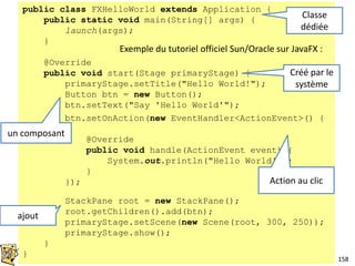 158
public class FXHelloWorld extends Application {
public static void main(String[] args) {
launch(args);
}
@Override
public void start(Stage primaryStage) {
primaryStage.setTitle("Hello World!");
Button btn = new Button();
btn.setText("Say 'Hello World'");
StackPane root = new StackPane();
root.getChildren().add(btn);
primaryStage.setScene(new Scene(root, 300, 250));
primaryStage.show();
}
}
Exemple du tutoriel officiel Sun/Oracle sur JavaFX :
Classe
dédiée
Créé par le
système
un composant
ajout
btn.setOnAction(new EventHandler<ActionEvent>() {
@Override
public void handle(ActionEvent event) {
System.out.println("Hello World!");
}
}); Action au clic
 