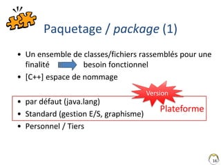Plateforme
16
Paquetage / package (1)
• Un ensemble de classes/fichiers rassemblés pour une
finalité besoin fonctionnel
• [C++] espace de nommage
• par défaut (java.lang)
• Standard (gestion E/S, graphisme)
• Personnel / Tiers
Version
 