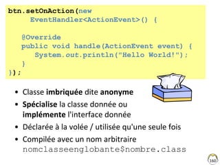 • Classe imbriquée dite anonyme
• Spécialise la classe donnée ou
implémente l'interface donnée
• Déclarée à la volée / utilisée qu'une seule fois
• Compilée avec un nom arbitraire
nomclasseenglobante$nombre.class
160
btn.setOnAction(new
EventHandler<ActionEvent>() {
@Override
public void handle(ActionEvent event) {
System.out.println("Hello World!");
}
});
 