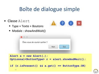 161
Boîte de dialogue simple
• Classe Alert
 Type + Texte + Boutons
 Modale : showAndWait()
Alert a = new Alert(…);
Optionnal<ButtonType> r = alert.showAndWait();
if (r.isPresent() && a.get() == ButtonType.OK)
…
 