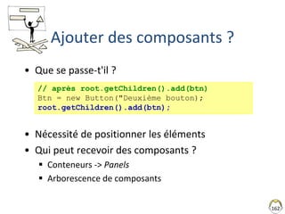 162
Ajouter des composants ?
• Que se passe-t'il ?
• Nécessité de positionner les éléments
• Qui peut recevoir des composants ?
 Conteneurs -> Panels
 Arborescence de composants
// après root.getChildren().add(btn)
Btn = new Button("Deuxième bouton);
root.getChildren().add(btn);
 