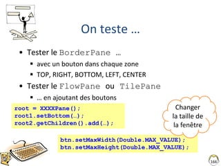 166
On teste …
• Tester le BorderPane …
 avec un bouton dans chaque zone
 TOP, RIGHT, BOTTOM, LEFT, CENTER
• Tester le FlowPane ou TilePane
 … en ajoutant des boutons
root = XXXXPane();
root1.setBottom(…);
root2.getChildren().add(…);
btn.setMaxWidth(Double.MAX_VALUE);
btn.setMaxHeight(Double.MAX_VALUE);
Changer
la taille de
la fenêtre
 