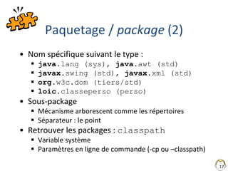 17
Paquetage / package (2)
• Nom spécifique suivant le type :
 java.lang (sys), java.awt (std)
 javax.swing (std), javax.xml (std)
 org.w3c.dom (tiers/std)
 loic.classeperso (perso)
• Sous-package
 Mécanisme arborescent comme les répertoires
 Séparateur : le point
• Retrouver les packages : classpath
 Variable système
 Paramètres en ligne de commande (-cp ou –classpath)
 