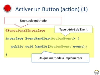 Activer un Button (action) (1)
170
@FunctionalInterface
interface EventHandler<ActionEvent> {
public void handle(ActionEvent event);
}
Une seule méthode
Type dérivé de Event
Unique méthode à implémenter
 