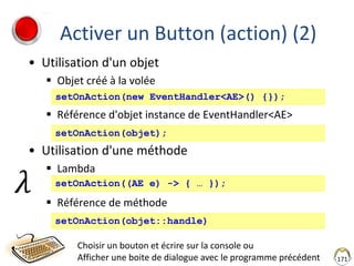 Activer un Button (action) (2)
• Utilisation d'un objet
 Objet créé à la volée
 Référence d'objet instance de EventHandler<AE>
• Utilisation d'une méthode
 Lambda
 Référence de méthode
171
Choisir un bouton et écrire sur la console ou
Afficher une boite de dialogue avec le programme précédent
setOnAction(objet::handle)
setOnAction(new EventHandler<AE>() {});
setOnAction(objet);
setOnAction((AE e) -> { … });
𝜆
 