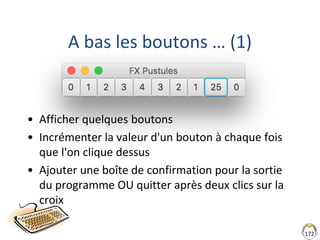 172
A bas les boutons … (1)
• Afficher quelques boutons
• Incrémenter la valeur d'un bouton à chaque fois
que l'on clique dessus
• Ajouter une boîte de confirmation pour la sortie
du programme OU quitter après deux clics sur la
croix
 