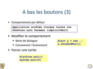 A bas les boutons (3)
• Comportement par défaut
• Modifier le comportement
 Boite de dialogue
 Consommer l'événement
• Forcer une sortie
174
Platform.exit()
System.exit(0)
Application arrêtée lorsque toutes les
fenêtres sont fermées (implicitExit)
Alert a = new …;
a.showAndWait()
 