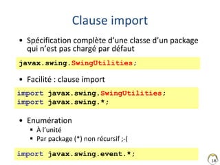 18
Clause import
• Spécification complète d’une classe d’un package
qui n’est pas chargé par défaut
• Facilité : clause import
• Enumération
 À l’unité
 Par package (*) non récursif ;-(
import javax.swing.SwingUtilities;
import javax.swing.*;
javax.swing.SwingUtilities;
import javax.swing.event.*;
 