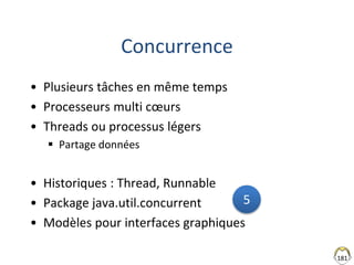 Concurrence
• Plusieurs tâches en même temps
• Processeurs multi cœurs
• Threads ou processus légers
 Partage données
• Historiques : Thread, Runnable
• Package java.util.concurrent
• Modèles pour interfaces graphiques
181
5
 