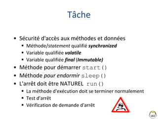 182
Tâche
• Sécurité d'accès aux méthodes et données
 Méthode/statement qualifié synchronized
 Variable qualifiée volatile
 Variable qualifiée final (Immutable)
• Méthode pour démarrer start()
• Méthode pour endormir sleep()
• L'arrêt doit être NATUREL run()
 La méthode d'exécution doit se terminer normalement
 Test d'arrêt
 Vérification de demande d'arrêt
 