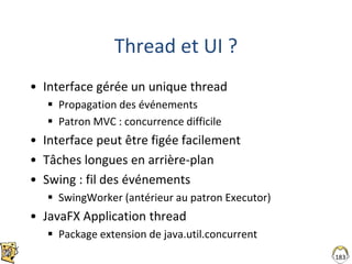 Thread et UI ?
• Interface gérée un unique thread
 Propagation des événements
 Patron MVC : concurrence difficile
• Interface peut être figée facilement
• Tâches longues en arrière-plan
• Swing : fil des événements
 SwingWorker (antérieur au patron Executor)
• JavaFX Application thread
 Package extension de java.util.concurrent
183
 
