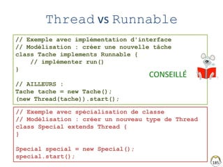 185
Thread vs Runnable
// Exemple avec implémentation d'interface
// Modélisation : créer une nouvelle tâche
class Tache implements Runnable {
// implémenter run()
}
// AILLEURS :
Tache tache = new Tache();
(new Thread(tache)).start();
// Exemple avec spécialisation de classe
// Modélisation : créer un nouveau type de Thread
class Special extends Thread {
}
Special special = new Special();
special.start();
CONSEILLÉ
 
