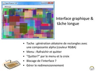 • Tache : génération aléatoire de rectangles avec
une composante alpha (couleur RGBA)
• Menu : Rafraichir et quitter
• "Quitter?" par le menu et la croix
• Blocage de l'interface ?
• Gérer le redimensionnement
187
Interface graphique &
tâche longue
 