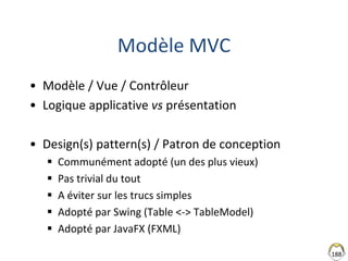 188
Modèle MVC
• Modèle / Vue / Contrôleur
• Logique applicative vs présentation
• Design(s) pattern(s) / Patron de conception
 Communément adopté (un des plus vieux)
 Pas trivial du tout
 A éviter sur les trucs simples
 Adopté par Swing (Table <-> TableModel)
 Adopté par JavaFX (FXML)
 