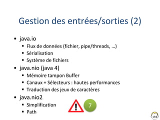 193
Gestion des entrées/sorties (2)
• java.io
 Flux de données (fichier, pipe/threads, …)
 Sérialisation
 Système de fichiers
• java.nio (java 4)
 Mémoire tampon Buffer
 Canaux + Sélecteurs : hautes performances
 Traduction des jeux de caractères
• java.nio2
 Simplification
 Path
7
 