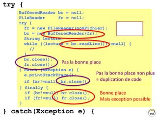 198
BufferedReader br = null;
FileReader fr = null;
try {
fr = new FileReader(nomFichier);
br = new BufferedReader(fr);
String lecture;
while ((lecture = br.readLine())!=null) {
//
}
br.close();
fr.close();
} catch (Exception e) {
e.printStackTrace();
}
Exceptions
possibles ?
Pas la bonne place
} finally {
if (br!=null) br.close();
if (fr!=null) fr.close();
}
Bonne place
Mais exception possible
try {
} catch(Exception e) {
Pas la bonne place non plus
= duplication de codeif (br!=null) br.close();
 