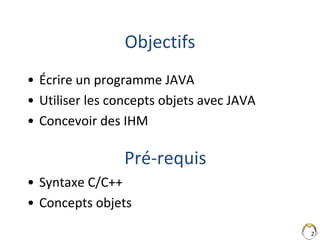 2
Objectifs
• Écrire un programme JAVA
• Utiliser les concepts objets avec JAVA
• Concevoir des IHM
• Syntaxe C/C++
• Concepts objets
Pré-requis
 