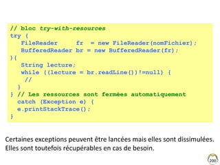 200
// bloc try-with-resources
try (
FileReader fr = new FileReader(nomFichier);
BufferedReader br = new BufferedReader(fr);
){
String lecture;
while ((lecture = br.readLine())!=null) {
//
}
} // Les ressources sont fermées automatiquement
catch (Exception e) {
e.printStackTrace();
}
Certaines exceptions peuvent être lancées mais elles sont dissimulées.
Elles sont toutefois récupérables en cas de besoin.
 