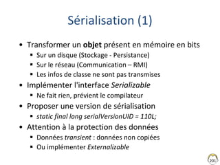201
Sérialisation (1)
• Transformer un objet présent en mémoire en bits
 Sur un disque (Stockage - Persistance)
 Sur le réseau (Communication – RMI)
 Les infos de classe ne sont pas transmises
• Implémenter l'interface Serializable
 Ne fait rien, prévient le compilateur
• Proposer une version de sérialisation
 static final long serialVersionUID = 110L;
• Attention à la protection des données
 Données transient : données non copiées
 Ou implémenter Externalizable
 