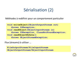 202
Sérialisation (2)
void writeObject(ObjectOutputStream out)
throws IOException;
void readObject(ObjectInputStream in)
throws IOException, ClassNotFoundException;
void readObjectNoData()
throws ObjectStreamException;
FileOutputStream/FileInputStream
ObjectOutputStream/ObjectInputStream
Flux (streams) à utiliser …
Méthodes à redéfinir pour un comportement particulier
 