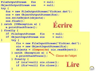 203
FileOutputStream fos = null;
ObjectOutputStream oos = null;
try {
fos = new FileOutputStream("fichier.dat");
oos = new ObjectOutputStream(fos);
oos.writeObject(objects);
oos.flush();
} catch (IOException e) {
e.printStackTrace();
} finally {
if (oos!=null) oos.close();
if (fos!=null) fos.close();
}
FileInputStream fis = null;
ObjectInputStream ois = null;
try {
fis = new FileInputStream("fichier.dat");
ois = new ObjectInputStream(fis);
objects = (Composite) ois.readObject();
} catch (Exception e) {
e.printStackTrace();
} finally {
if (ois!=null) ois.close();
if (fis!=null) fis.close();
}
Classe de l'objet
 