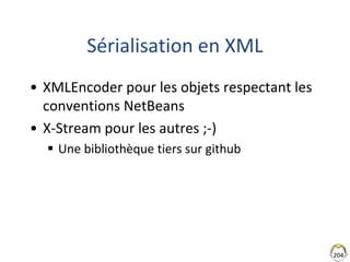 204
Sérialisation en XML
• XMLEncoder pour les objets respectant les
conventions NetBeans
• X-Stream pour les autres ;-)
 Une bibliothèque tiers sur github
 