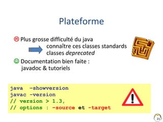 21
Plateforme
 Plus grosse difficulté du java
connaître ces classes standards
classes deprecated
 Documentation bien faite :
javadoc & tutoriels
java –showversion
javac -version
// version > 1.3,
// options : –source et -target
 