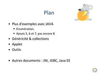 210
Plan
• Plus d'exemples avec JAVA
 Enumération,
 Ajouts 5, 6 et 7, pas encore 8
• Généricité & collections
• Applet
• Outils
• Autres documents : JNI, JDBC, Java EE
 