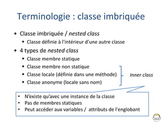 212
Terminologie : classe imbriquée
• Classe imbriquée / nested class
 Classe définie à l’intérieur d’une autre classe
• 4 types de nested class
 Classe membre statique
 Classe membre non statique
 Classe locale (définie dans une méthode)
 Classe anonyme (locale sans nom)
Inner class
• N’existe qu’avec une instance de la classe
• Pas de membres statiques
• Peut accéder aux variables / attributs de l'englobant
 