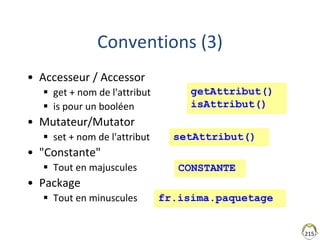 215
Conventions (3)
• Accesseur / Accessor
 get + nom de l'attribut
 is pour un booléen
• Mutateur/Mutator
 set + nom de l'attribut
• "Constante"
 Tout en majuscules
• Package
 Tout en minuscules
getAttribut()
isAttribut()
CONSTANTE
fr.isima.paquetage
setAttribut()
 
