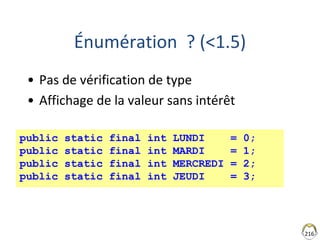 216
Énumération ? (<1.5)
• Pas de vérification de type
• Affichage de la valeur sans intérêt
public static final int LUNDI = 0;
public static final int MARDI = 1;
public static final int MERCREDI = 2;
public static final int JEUDI = 3;
 