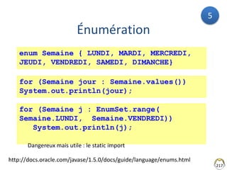 217
Énumération
http://docs.oracle.com/javase/1.5.0/docs/guide/language/enums.html
enum Semaine { LUNDI, MARDI, MERCREDI,
JEUDI, VENDREDI, SAMEDI, DIMANCHE}
for (Semaine jour : Semaine.values())
System.out.println(jour);
for (Semaine j : EnumSet.range(
Semaine.LUNDI, Semaine.VENDREDI))
System.out.println(j);
Dangereux mais utile : le static import
5
 