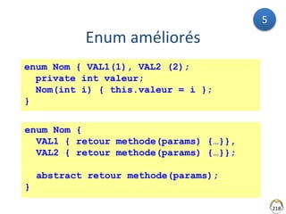 218
Enum améliorés
enum Nom { VAL1(1), VAL2 (2);
private int valeur;
Nom(int i) { this.valeur = i };
}
enum Nom {
VAL1 { retour methode(params) {…}},
VAL2 { retour methode(params) {…}};
abstract retour methode(params);
}
5
 
