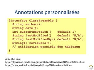 Annotations personnalisées
222
@interface ClassPreamble {
String author();
String date();
int currentRevision() default 1;
String lastModified() default "N/A";
String lastModifiedBy() default "N/A";
String[] reviewers();
// utilisation possible des tableaux
}
Aller plus loin :
http://download.oracle.com/javase/tutorial/java/javaOO/annotations.html
http://www.jmdoudoux.fr/java/dej/chap010.htm#annotations
 