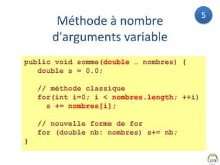 Méthode à nombre
d'arguments variable
223
public void somme(double … nombres) {
double s = 0.0;
// méthode classique
for(int i=0; i < nombres.length; ++i)
s += nombres[i];
// nouvelle forme de for
for (double nb: nombres) s+= nb;
}
5
 