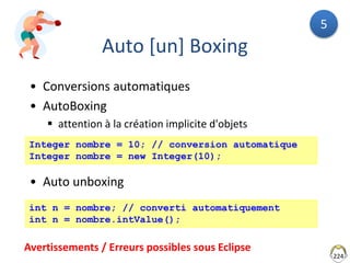 Auto [un] Boxing
• Conversions automatiques
• AutoBoxing
 attention à la création implicite d'objets
• Auto unboxing
224
int n = nombre; // converti automatiquement
int n = nombre.intValue();
Integer nombre = 10; // conversion automatique
Integer nombre = new Integer(10);
Avertissements / Erreurs possibles sous Eclipse
5
 